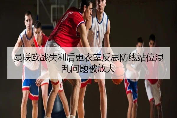 曼联欧战失利后更衣室反思防线站位混乱问题被放大