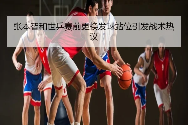 张本智和世乒赛前更换发球站位引发战术热议